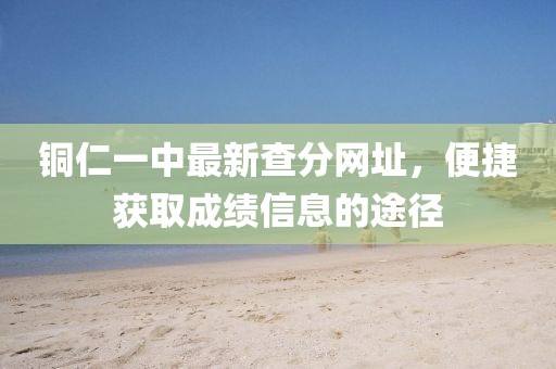 铜仁一中最新查分网址，便捷获取成绩信息的途径