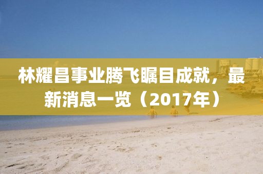 林耀昌事业腾飞瞩目成就，最新消息一览（2017年）