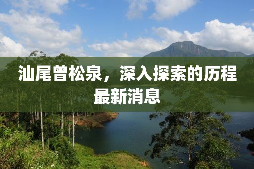 汕尾曾松泉，深入探索的历程最新消息