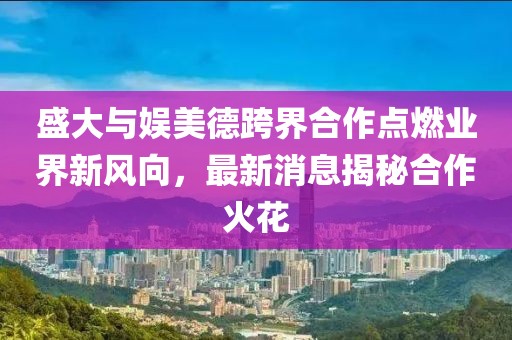 盛大与娱美德跨界合作点燃业界新风向，最新消息揭秘合作火花