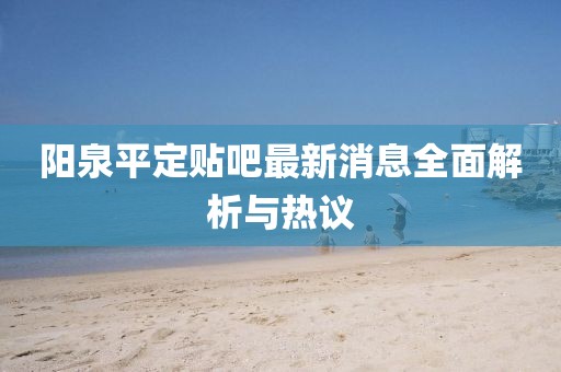阳泉平定贴吧最新消息全面解析与热议