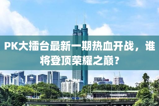 PK大擂台最新一期热血开战，谁将登顶荣耀之巅？