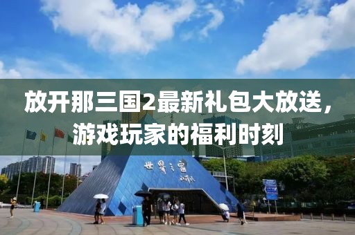 放开那三国2最新礼包大放送，游戏玩家的福利时刻
