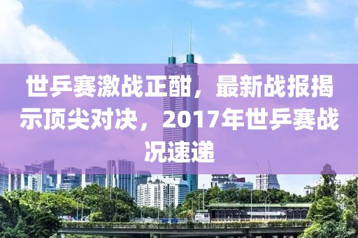 世乒赛激战正酣，最新战报揭示顶尖对决，2017年世乒赛战况速递