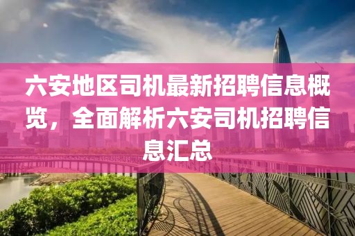 六安地区司机最新招聘信息概览，全面解析六安司机招聘信息汇总