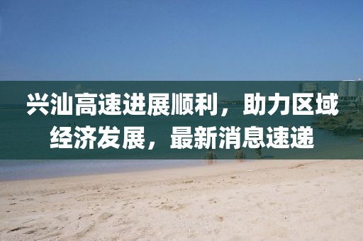 兴汕高速进展顺利，助力区域经济发展，最新消息速递