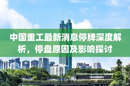 中国重工最新消息停牌深度解析，停盘原因及影响探讨