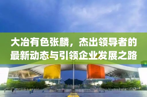 大冶有色张麟，杰出领导者的最新动态与引领企业发展之路
