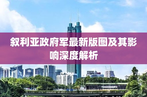 叙利亚政府军最新版图及其影响深度解析