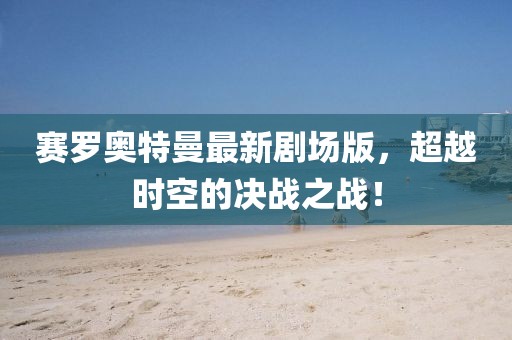 赛罗奥特曼最新剧场版，超越时空的决战之战！