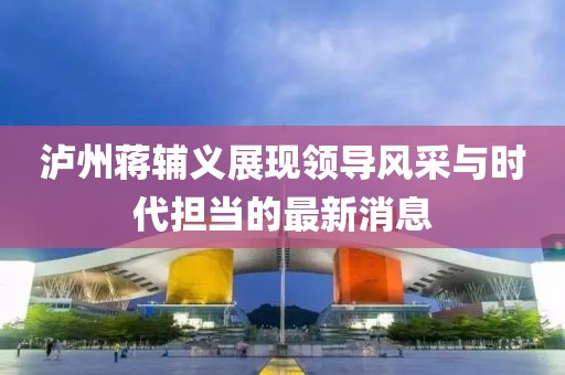 泸州蒋辅义展现领导风采与时代担当的最新消息