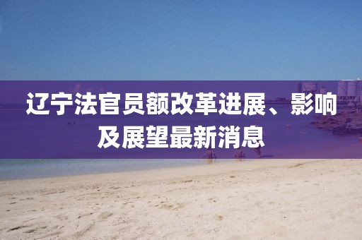 辽宁法官员额改革进展、影响及展望最新消息