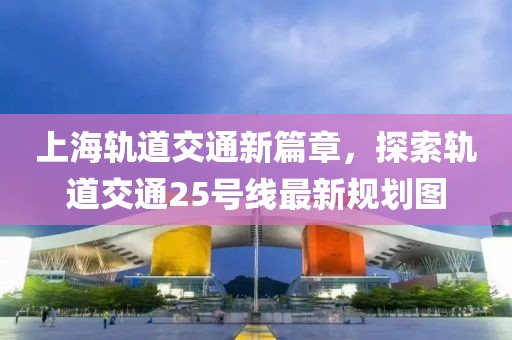 上海轨道交通新篇章，探索轨道交通25号线最新规划图