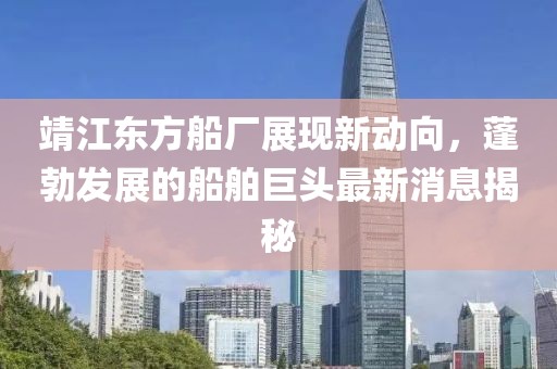 靖江东方船厂展现新动向，蓬勃发展的船舶巨头最新消息揭秘