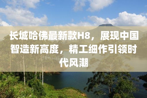 长城哈佛最新款H8，展现中国智造新高度，精工细作引领时代风潮