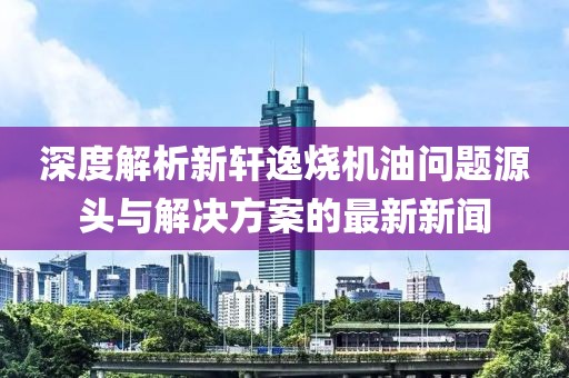 深度解析新轩逸烧机油问题源头与解决方案的最新新闻