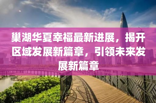 巢湖华夏幸福最新进展，揭开区域发展新篇章，引领未来发展新篇章