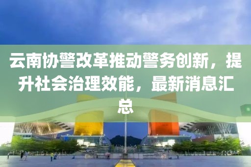 云南协警改革推动警务创新，提升社会治理效能，最新消息汇总