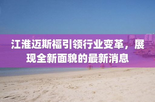 江淮迈斯福引领行业变革，展现全新面貌的最新消息