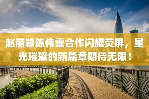 赵丽颖陈伟霆合作闪耀荧屏，星光璀璨的新篇章期待无限！