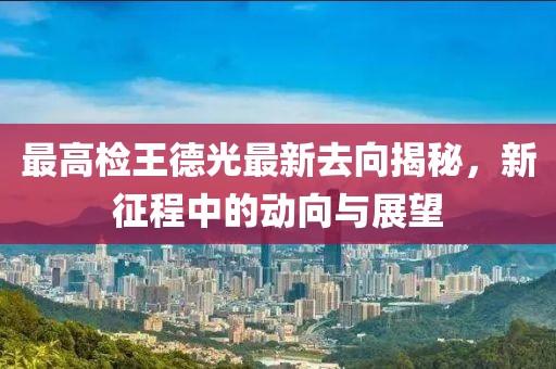 最高检王德光最新去向揭秘，新征程中的动向与展望