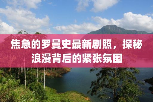 焦急的罗曼史最新剧照，探秘浪漫背后的紧张氛围