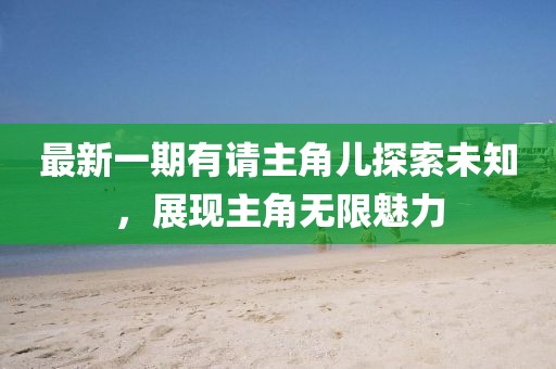 最新一期有请主角儿探索未知，展现主角无限魅力