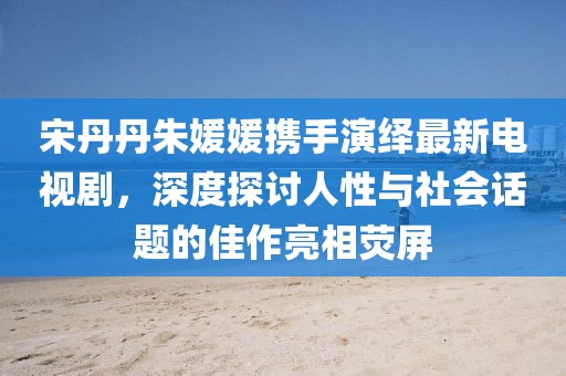 宋丹丹朱媛媛携手演绎最新电视剧，深度探讨人性与社会话题的佳作亮相荧屏