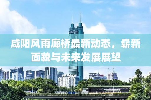 咸阳风雨廊桥最新动态，崭新面貌与未来发展展望