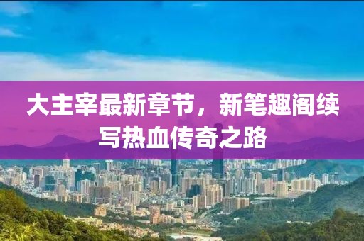 大主宰最新章节，新笔趣阁续写热血传奇之路