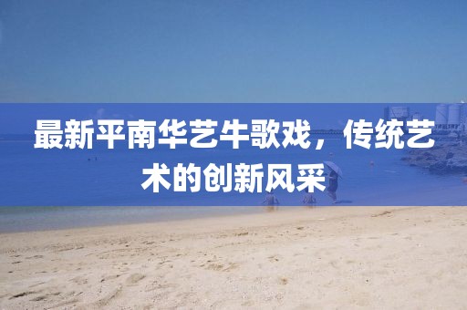 最新平南华艺牛歌戏，传统艺术的创新风采