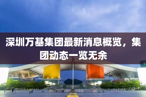 深圳万基集团最新消息概览，集团动态一览无余