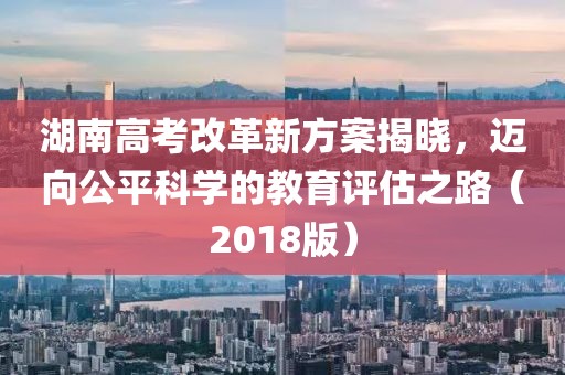 湖南高考改革新方案揭晓，迈向公平科学的教育评估之路（2018版）