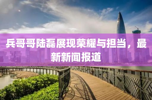兵哥哥陆磊展现荣耀与担当，最新新闻报道