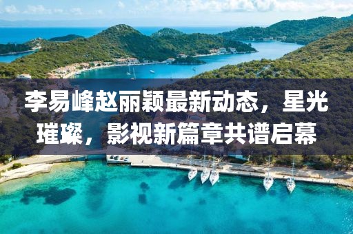 李易峰赵丽颖最新动态，星光璀璨，影视新篇章共谱启幕