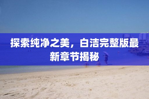 探索纯净之美，白洁完整版最新章节揭秘