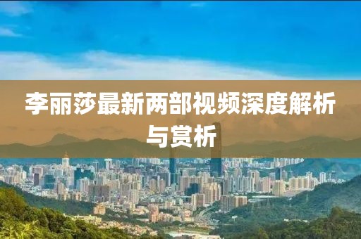 李丽莎最新两部视频深度解析与赏析
