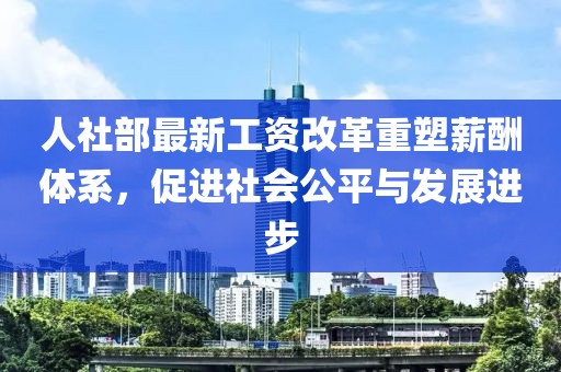 人社部最新工资改革重塑薪酬体系，促进社会公平与发展进步