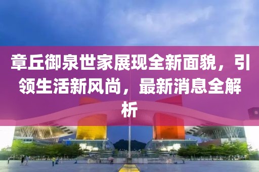 章丘御泉世家展现全新面貌，引领生活新风尚，最新消息全解析