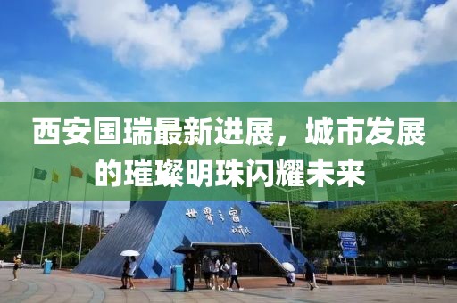 西安国瑞最新进展，城市发展的璀璨明珠闪耀未来