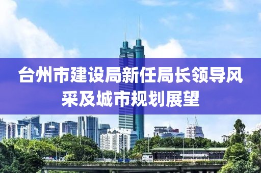 台州市建设局新任局长领导风采及城市规划展望