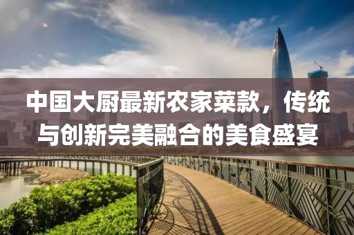 中国大厨最新农家菜款，传统与创新完美融合的美食盛宴