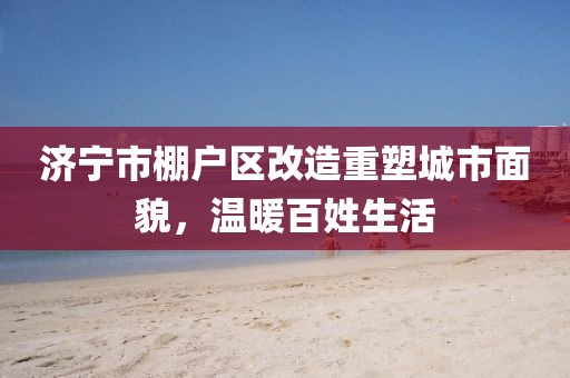 济宁市棚户区改造重塑城市面貌，温暖百姓生活