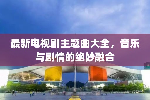 最新电视剧主题曲大全，音乐与剧情的绝妙融合