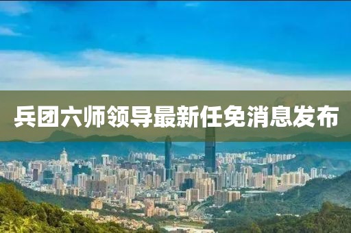 兵团六师领导最新任免消息发布