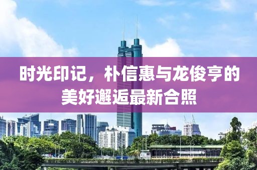 时光印记，朴信惠与龙俊亨的美好邂逅最新合照