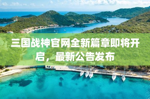 三国战神官网全新篇章即将开启，最新公告发布