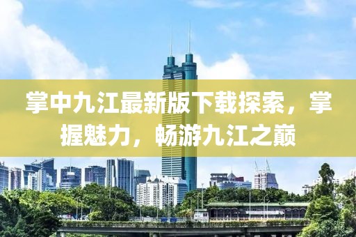掌中九江最新版下载探索，掌握魅力，畅游九江之巅