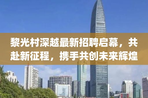 黎光村深越最新招聘启幕，共赴新征程，携手共创未来辉煌