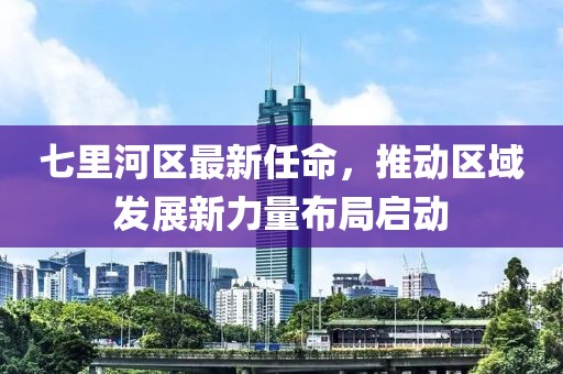 七里河区最新任命，推动区域发展新力量布局启动